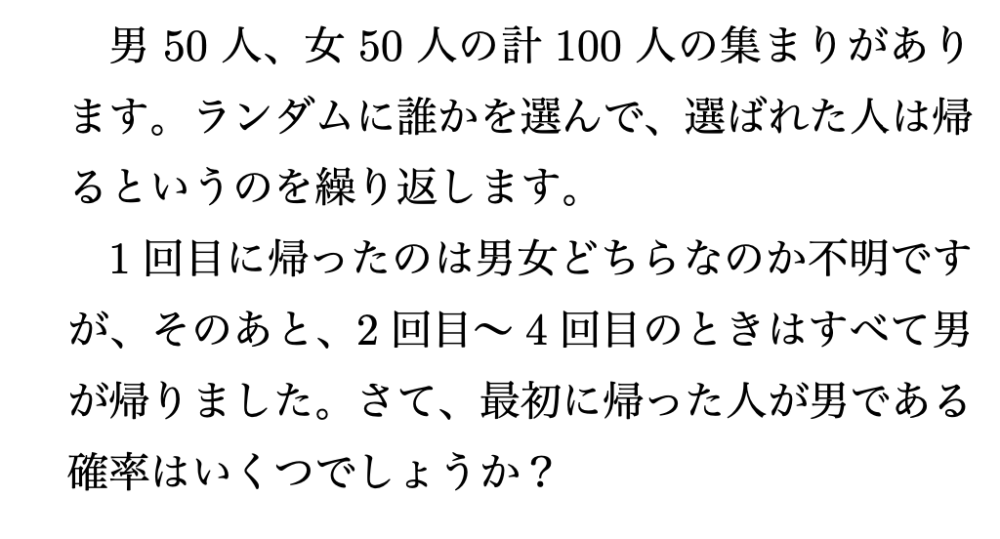 男50人、女50人の計100人の集まりがあります。ランダムに誰かを選んで、選ばれた人は帰るというのを繰り返します。 1回目に帰ったのは男女どちらなのか不明ですが、そのあと、2回目〜4回目のときはすべて男が帰りました。さて、最初に帰った人が男である確率はいくつでしょうか?
