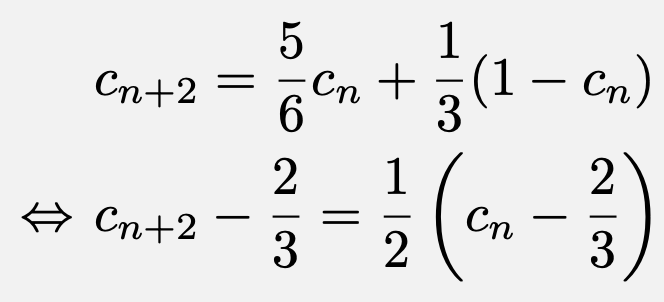 \begin{align*}&c_{n+2}=\frac{5}{6}c_n+\frac{1}{3}(1-c_n)\\\Leftrightarrow &c_{n+2}-\frac{2}{3}=\frac{1}{2}\left(c_n-\frac{2}{3}\right)\end{align*}
