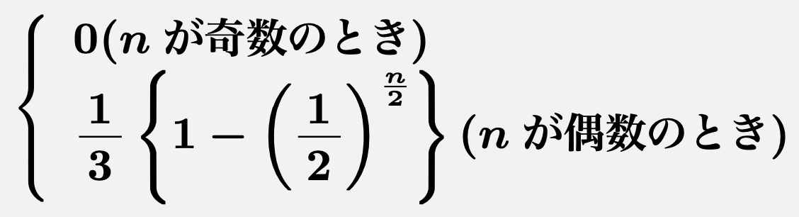\[\left\{\begin{array}{l}\boldsymbol{0(nが奇数のとき)}\\\boldsymbol{\frac{1}{3}\left\{1-\left(\frac{1}{2}\right)^{\frac{n}{2}}\right\}(nが偶数のとき)}\end{array}\right.\]