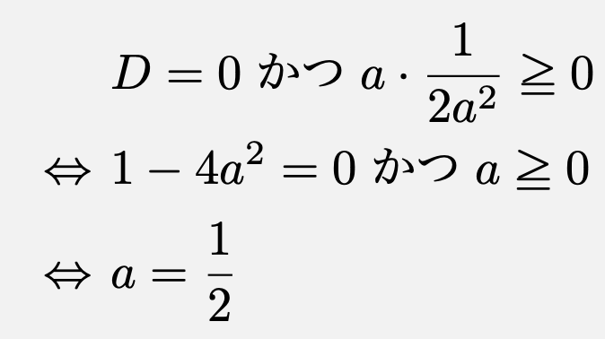 \begin{align*}&D=0 かつ a\cdot \frac{1}{2a^2}\geqq 0\\\Leftrightarrow &1-4a^2=0 かつ a\geqq 0\\\Leftrightarrow &a=\frac{1}{2}\end{align*}